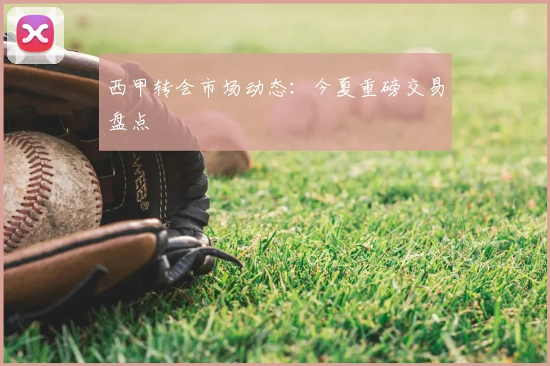 西甲转会市场动态：今夏重磅交易盘点