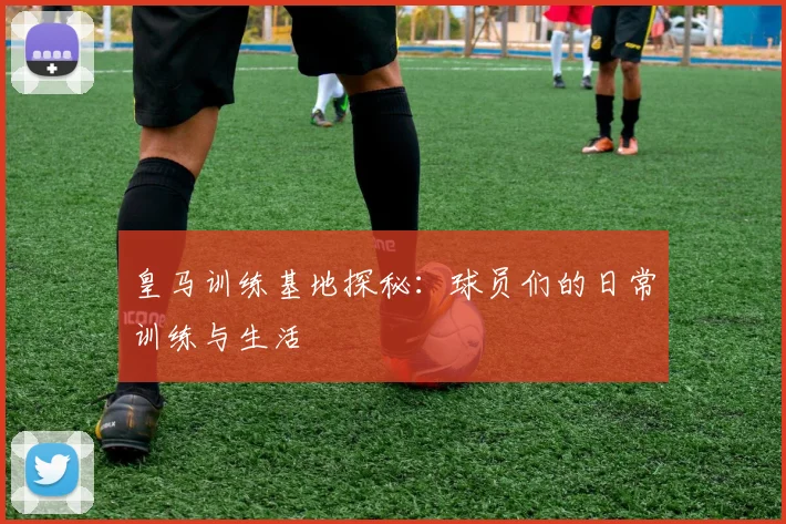 皇马训练基地探秘：球员们的日常训练与生活