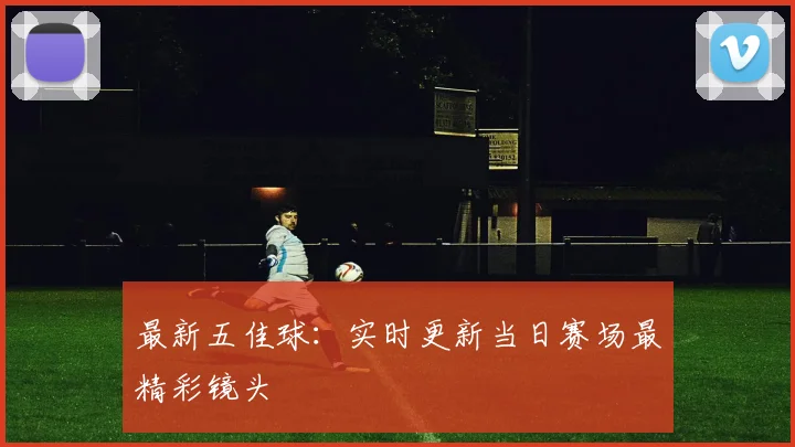 最新五佳球:实时更新当日赛场最精彩镜头