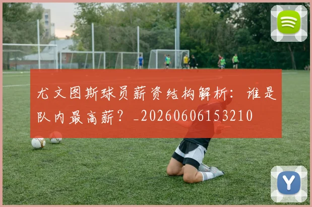 尤文图斯球员薪资结构解析:谁是队内最高薪?_20260606153210