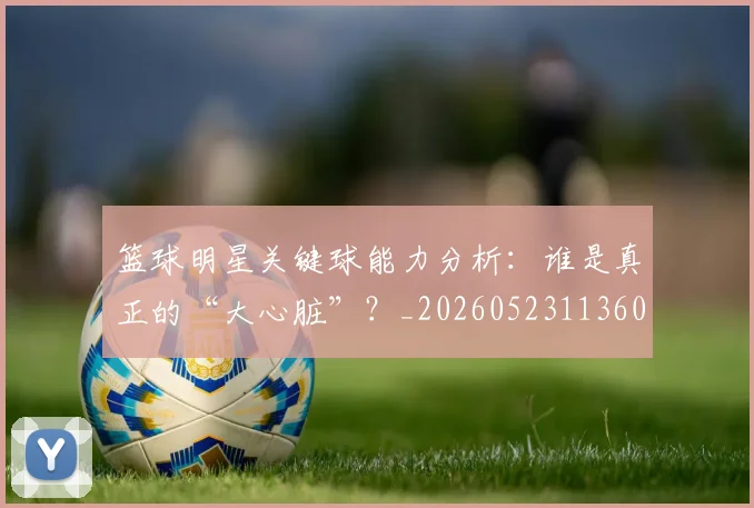 篮球明星关键球能力分析:谁是真正的“大心脏”?_20260523113604