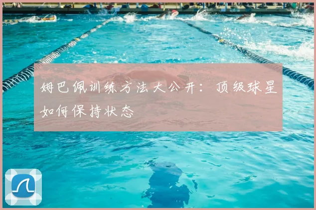 姆巴佩训练方法大公开：顶级球星如何保持状态