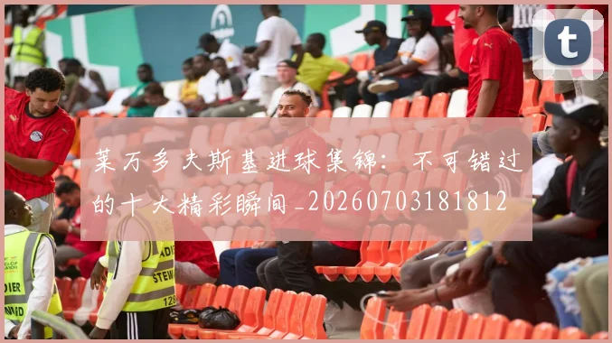 莱万多夫斯基进球集锦:不可错过的十大精彩瞬间_20260703181812