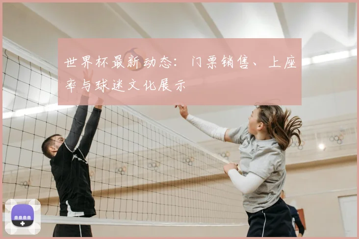 世界杯最新动态：门票销售、上座率与球迷文化展示
