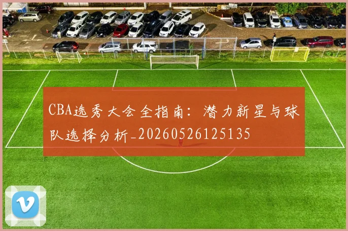 CBA选秀大会全指南:潜力新星与球队选择分析_20260526125135