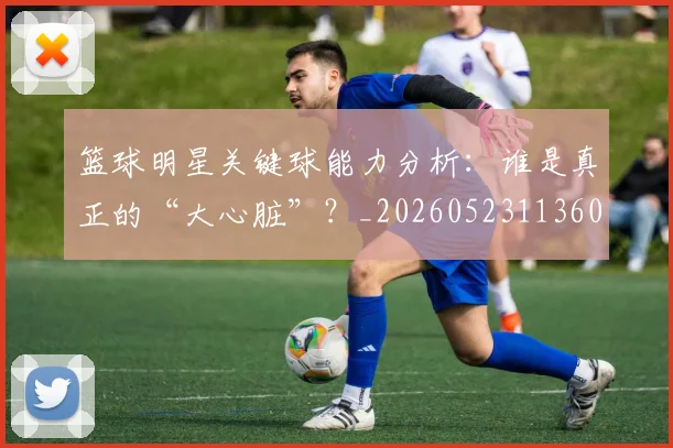 篮球明星关键球能力分析：谁是真正的“大心脏”？_20260523113604