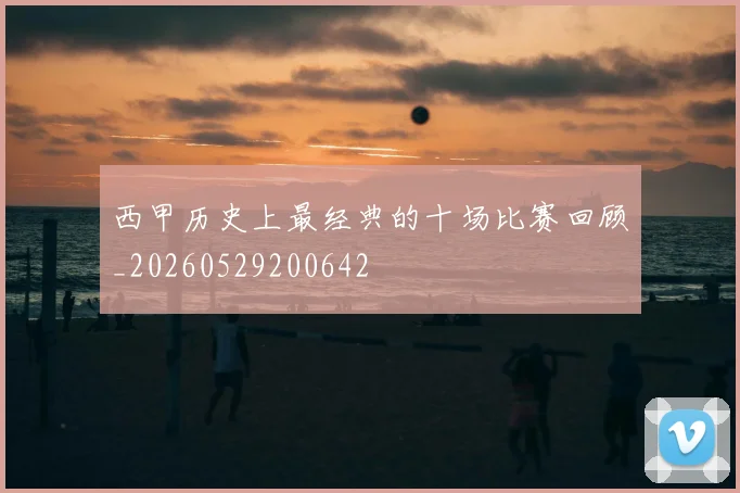 西甲历史上最经典的十场比赛回顾_20260529200642
