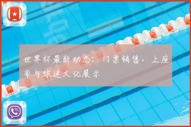 世界杯最新动态:门票销售、上座率与球迷文化展示