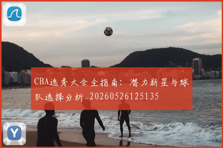 CBA选秀大会全指南:潜力新星与球队选择分析_20260526125135