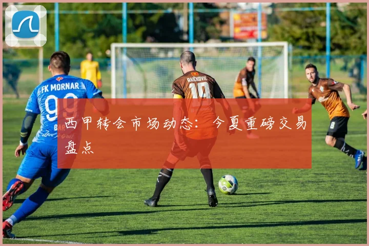 西甲转会市场动态：今夏重磅交易盘点