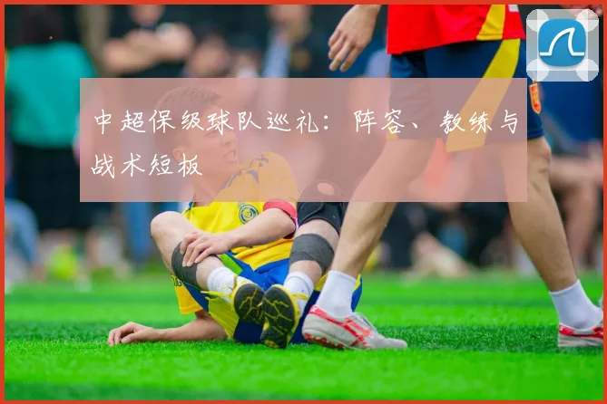 中超保级球队巡礼:阵容、教练与战术短板