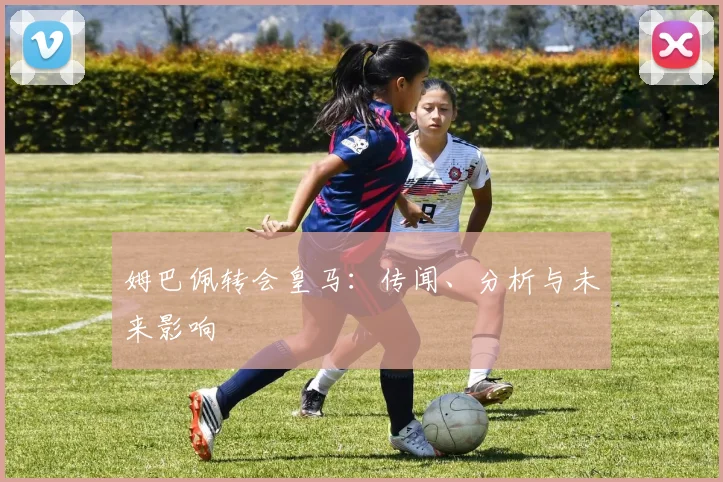 姆巴佩转会皇马:传闻、分析与未来影响