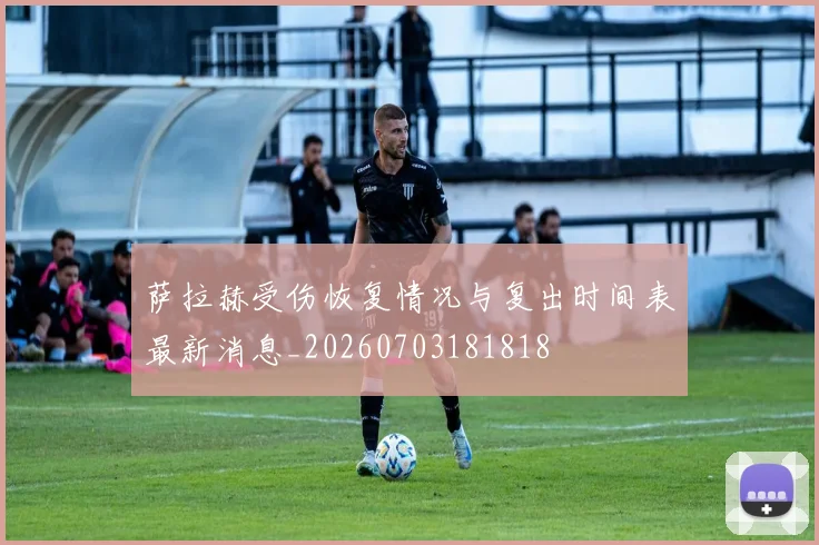 萨拉赫受伤恢复情况与复出时间表最新消息_20260703181818